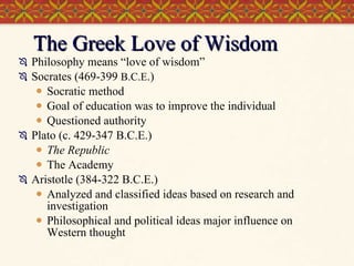 The Greek Love of Wisdom Philosophy means “love of wisdom” Socrates (469-399  B.C.E .) Socratic method Goal of education was to improve the individual Questioned authority Plato (c. 429-347 B.C.E.) The Republic The Academy Aristotle (384-322 B.C.E.) Analyzed and classified ideas based on research and investigation Philosophical and political ideas major influence on Western thought 
