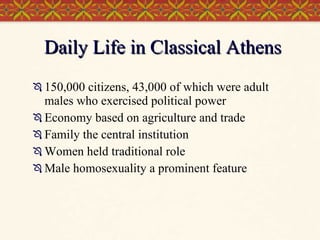 Daily Life in Classical Athens 150,000 citizens, 43,000 of which were adult males who exercised political power Economy based on agriculture and trade Family the central institution  Women held traditional role Male homosexuality a prominent feature  