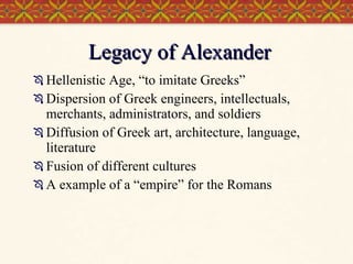 Legacy of Alexander Hellenistic Age, “to imitate Greeks” Dispersion of Greek engineers, intellectuals, merchants, administrators, and soldiers Diffusion of Greek art, architecture, language, literature Fusion of different cultures A example of a “empire” for the Romans  