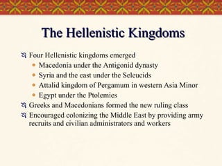 The Hellenistic Kingdoms Four Hellenistic kingdoms emerged Macedonia under the Antigonid dynasty Syria and the east under the Seleucids Attalid kingdom of Pergamum in western Asia Minor Egypt under the Ptolemies Greeks and Macedonians formed the new ruling class Encouraged colonizing the Middle East by providing army recruits and civilian administrators and workers 