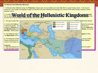 World of the Hellenistic Kingdoms The World of the Hellenistic Monarchs 1. Unlike the other Hellenistic kings, the  Ptolemies  in Egypt were not city builders and made little effort to spread Greek culture.  In the second century B.C. the Greeks and Egyptians began to intermarry with each adopting the language and customs of the other thereby creating a Greco-Egyptian culture. 2. In order to attract Greeks, the far ranging  Selucid Empire  established many cities and military colonies in Mesopotamia. Although the  Selucids  had no apparent plan for Hellenizing the population, the arrival of so many Greeks must have had an impact. Especially important in the Hellenizing process had to be the military colonies located near native villages. 3. The great wealth Alexander found in the Persian capitals was used to finance the creation of new cities, building roads, and modernizing harbors. 4. Contact with  India  by sea was established by the  Ptolemies  who learned to utilize the monsoon winds.  This route further stimulated the exchange of ideas and goods.  The commerce came by sea into the  Persian Gulf , up the  Tigris  to  Seleucia .  From  Seleucia , the trade would move by caravan to  Antioch  and  Ephesus  on the west coast of Asia Minor.  By land, the trip from the  Indus  to  Seleucia  took forty days and from  Seleucia  to the  Mediterranean  another fifteen.  The longer alternate southern route wound its way by sea along the coast from  India , around  Arabia , and up the  Red Sea .  Goods would be transferred by caravan to the  Nile  and floated down to  Alexandria  and the  Mediterranean . 5. The Hellenistic Age marked a shift in the center of eastern  Mediterranean  trade from  Athens  to Corinth and the new cities of  Egypt  and Asia.  The  Black Sea's  commercial importance was reduced due to the Gallic and Scythian invasions. 6. The despotism of Hellenistic kingdoms was countered by a city-state federalism established by the  Aetolian League  (stretching across central Greece and parts of the Peloponnesus) and the  Aechean League  (including much of the Peloponnesus).  These confederations were national unions in the modern sense. Questions: 1. After the breakup of Alexander's empire, how did the new kingdoms approach their political organization?  How was it different from the polis? 2. How did trade contribute to the development of the Hellenistic Age? 