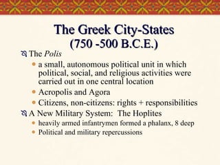 The Greek City-States (750 -500 B.C.E.) The  Polis a small, autonomous political unit in which political, social, and religious activities were carried out in one central location  Acropolis and Agora Citizens, non-citizens: rights + responsibilities A New Military System:  The Hoplites heavily armed infantrymen formed a phalanx, 8 deep Political and military repercussions 