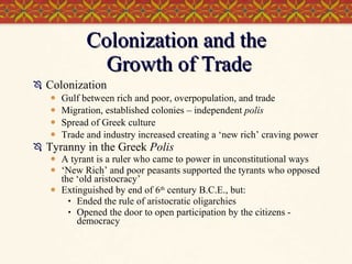 Colonization and the  Growth of Trade Colonization Gulf between rich and poor, overpopulation, and trade Migration, established colonies – independent  polis Spread of Greek culture Trade and industry increased creating a ‘new rich’ craving power Tyranny in the Greek  Polis A tyrant is a ruler who came to power in unconstitutional ways ‘ New Rich’ and poor peasants supported the tyrants who opposed the ‘old aristocracy’ Extinguished by end of 6 th  century B.C.E., but: Ended the rule of aristocratic oligarchies Opened the door to open participation by the citizens - democracy 