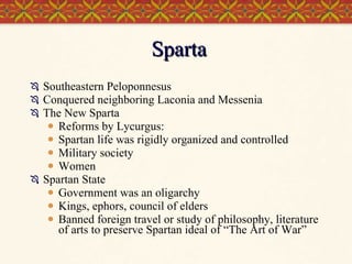 Sparta Southeastern Peloponnesus Conquered neighboring Laconia and Messenia The New Sparta Reforms by Lycurgus:  Spartan life was rigidly organized and controlled Military society Women Spartan State Government was an oligarchy Kings, ephors, council of elders Banned foreign travel or study of philosophy, literature of arts to preserve Spartan ideal of “The Art of War” 