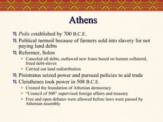 Athens Polis e stablished by 700  B.C.E . Political turmoil because of farmers sold into slavery for not paying land debts Reformer, Solon  Canceled all debts, outlawed new loans based on human collateral, freed debt-slaves  Carried out land redistribution Pisistratus seized power and pursued policies to aid trade Cleisthenes took power in 508  B.C.E.   Created the foundation of Athenian democracy “ Council of 500” supervised foreign affairs and treasury Free and open debates were allowed before laws were passed by Athenian assembly 