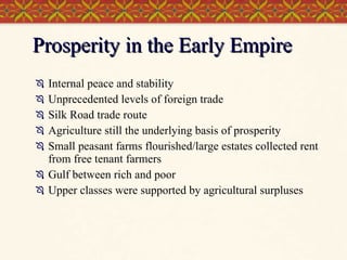 Prosperity in the Early Empire Internal peace and stability Unprecedented levels of foreign trade Silk Road trade route Agriculture still the underlying basis of prosperity Small peasant farms flourished/large estates collected rent from free tenant farmers Gulf between rich and poor Upper classes were supported by agricultural surpluses 