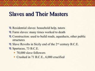 Slaves and Their Masters Residential slaves: household help, tutors Farm slaves: many times worked to death Construction: used to build roads, aqueducts, other public structures Slave Revolts in Sicily end of the 2 nd  century B.C.E. Spartacus, 73 B.C.E. 70,000 slave followers Crushed in 71 B.C.E., 6,000 crucified 