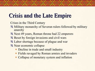 Crisis and the Late Empire Crises in the Third Century Military monarchy of Severan rulers followed by military anarchy Next 49 years, Roman throne had 22 emperors Beset by foreign invasions and civil wars Labor shortage because of plague and war Near economic collapse Decline in trade and small industry Fields ravaged by Roman armies and invaders Collapse of monetary system and inflation 
