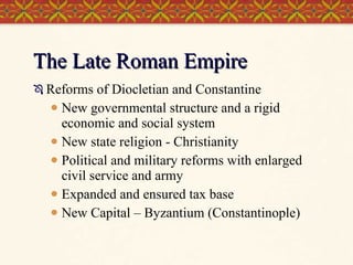The Late Roman Empire Reforms of Diocletian and Constantine New governmental structure and a rigid economic and social system New state religion - Christianity Political and military reforms with enlarged civil service and army Expanded and ensured tax base New Capital – Byzantium (Constantinople) 