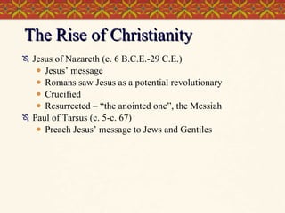 The Rise of Christianity Jesus of Nazareth (c. 6 B.C.E.-29 C.E.) Jesus’ message Romans saw Jesus as a potential revolutionary Crucified Resurrected – “the anointed one”, the Messiah Paul of Tarsus (c. 5-c. 67) Preach Jesus’ message to Jews and Gentiles 