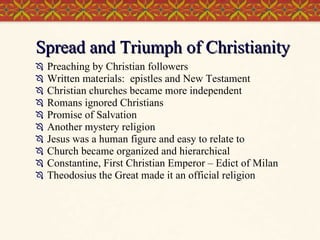 Spread and Triumph of Christianity Preaching by Christian followers Written materials:  epistles and New Testament Christian churches became more independent Romans ignored Christians Promise of Salvation Another mystery religion Jesus was a human figure and easy to relate to Church became organized and hierarchical Constantine, First Christian Emperor – Edict of Milan Theodosius the Great made it an official religion 