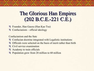 The Glorious Han Empires (202 B.C.E.-221 C.E.) Founder, Han Gaozu (Han Kao Tsu)  Confucianism – official ideology Confucianism and the Sate Confucian doctrine integrated with Legalistic institutions Officials were selected on the basis of merit rather than birth Civil service examination Academy to train officials Population grew from 20 million to 60 million 