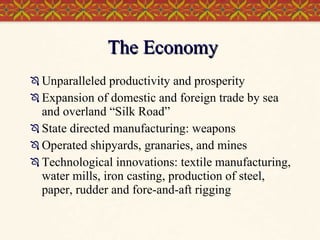 The Economy Unparalleled productivity and prosperity Expansion of domestic and foreign trade by sea and overland “Silk Road” State directed manufacturing: weapons Operated shipyards, granaries, and mines Technological innovations: textile manufacturing, water mills, iron casting, production of steel, paper, rudder and fore-and-aft rigging 
