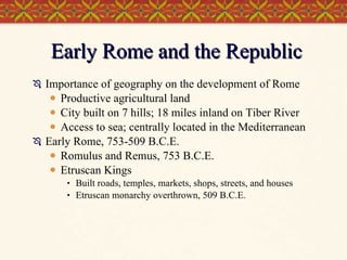 Early Rome and the Republic Importance of geography on the development of Rome Productive agricultural land City built on 7 hills; 18 miles inland on Tiber River Access to sea; centrally located in the Mediterranean Early Rome, 753-509 B.C.E. Romulus and Remus, 753 B.C.E. Etruscan Kings Built roads, temples, markets, shops, streets, and houses Etruscan monarchy overthrown, 509 B.C.E.  