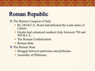 Roman Republic The Roman Conquest of Italy By 340 B.C.E. Rome had defeated the Latin states of Latium Greeks had colonized southern Italy between 750 and 550 B.C.E. The Roman Confederation Roman State The Roman State Struggle between patricians and plebeians Assembly of Plebeians 