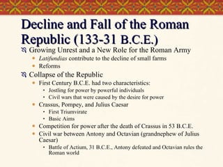 Decline and Fall of the Roman Republic (133-31  B.C.E.) Growing Unrest and a New Role for the Roman Army  Latifundias  contribute to the decline of small farms Reforms Collapse of the Republic First Century B.C.E. had two characteristics: Jostling for power by powerful individuals Civil wars that were caused by the desire for power Crassus, Pompey, and Julius Caesar First Triumvirate Basic Aims Competition for power after the death of Crassus in 53 B.C.E. Civil war between Antony and Octavian (grandnephew of Julius Caesar) Battle of Actium, 31 B.C.E., Antony defeated and Octavian rules the Roman world 