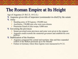 The Roman Empire at Its Height Age of Augustus (31 B.C.E.-14 C.E.) Augustus given title of imperator (commander-in-chief) by the senate Army Standing army of 28 legions; 150,000 men Auxiliaries, 130,000 men who were non-citizens Praetorian Guard of elite troops; 9,000 men Governing the provinces Senate governed some provinces and some were given to the emperor Augustus could overrule the senatorial governors and establish his own policies Stabilization of the frontiers Augustus conquered the central and maritime Alps and then expanded control of the Balkan peninsula up to the Danube Failure in Germany where three legions were massacred in 9 C.E. 