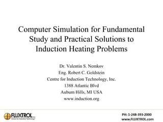 Computer Simulation for Fundamental
  Study and Practical Solutions to
    Induction Heating Problems
             Dr. Valentin S. Nemkov
             Eng. Robert C. Goldstein
       Centre for Induction Technology, Inc.
                1388 Atlantic Blvd
              Auburn Hills, MI USA
                www.induction.org
 
