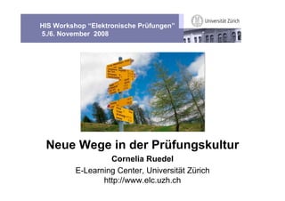 HIS Workshop “Elektronische Prüfungen”
5./6. November 2008




 Neue Wege in der Prüfungskultur
                   Cornelia Ruedel
          E-Learning Center, Universität Zürich
                 http://www.elc.uzh.ch
 