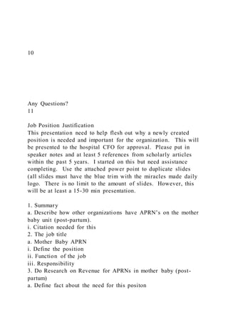 10
Any Questions?
11
Job Position Justification
This presentation need to help flesh out why a newly created
position is needed and important for the organization. This will
be presented to the hospital CFO for approval. Please put in
speaker notes and at least 5 references from scholarly articles
within the past 5 years. I started on this but need assistance
completing. Use the attached power point to duplicate slides
(all slides must have the blue trim with the miracles made daily
logo. There is no limit to the amount of slides. However, this
will be at least a 15-30 min presentation.
1. Summary
a. Describe how other organizations have APRN’s on the mother
baby unit (post-partum).
i. Citation needed for this
2. The job title
a. Mother Baby APRN
i. Define the position
ii. Function of the job
iii. Responsibility
3. Do Research on Revenue for APRNs in mother baby (post-
partum)
a. Define fact about the need for this positon
 