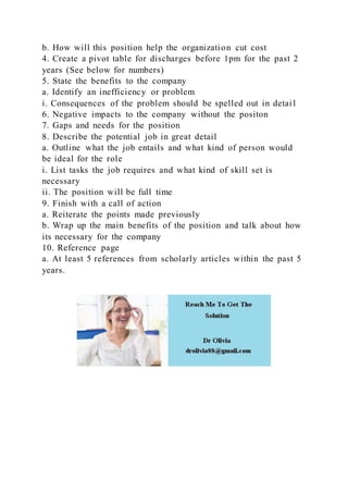b. How will this position help the organization cut cost
4. Create a pivot table for discharges before 1pm for the past 2
years (See below for numbers)
5. State the benefits to the company
a. Identify an inefficiency or problem
i. Consequences of the problem should be spelled out in detai l
6. Negative impacts to the company without the positon
7. Gaps and needs for the position
8. Describe the potential job in great detail
a. Outline what the job entails and what kind of person would
be ideal for the role
i. List tasks the job requires and what kind of skill set is
necessary
ii. The position will be full time
9. Finish with a call of action
a. Reiterate the points made previously
b. Wrap up the main benefits of the position and talk about how
its necessary for the company
10. Reference page
a. At least 5 references from scholarly articles within the past 5
years.
 