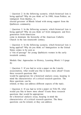 being applied? Why do you think so? In 1908, Aram Pothier, an
immigrant from Quebec, is
elected governor of Rhode Island with strong support from the
Québécois community.
being applied? Why do you think so? Irish immigrants and first-
generation Irish-Americans
come to dominate the hierarchy of the American Catholic
Church in the late nineteenth century.
being applied? Why do you think so? Immigration to the United
States comes to be seen as
a “rite of passage” for young Québécois women in the early
twentieth century.
Module One: Approaches to History, Learning Block 1-3 (page
4):
assassination, what would you like to know more about? Create
three research questions that
would be appropriate for a historical analysis essay, keeping in
mind the characteristics of a critical research question. The
three questions can be
related, or they can address different aspects of the topic.
write a paper on Title IX, what
would you like to know more about? Create three research
questions that would be appropriate
for a historical analysis essay, keeping in mind the
characteristics of a critical research question. The three
questions can be related, or they can address
 