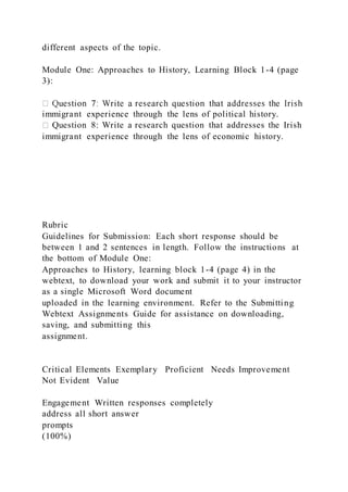 different aspects of the topic.
Module One: Approaches to History, Learning Block 1-4 (page
3):
immigrant experience through the lens of political history.
Question 8: Write a research question that addresses the Irish
immigrant experience through the lens of economic history.
Rubric
Guidelines for Submission: Each short response should be
between 1 and 2 sentences in length. Follow the instructions at
the bottom of Module One:
Approaches to History, learning block 1-4 (page 4) in the
webtext, to download your work and submit it to your instructor
as a single Microsoft Word document
uploaded in the learning environment. Refer to the Submitting
Webtext Assignments Guide for assistance on downloading,
saving, and submitting this
assignment.
Critical Elements Exemplary Proficient Needs Improvement
Not Evident Value
Engagement Written responses completely
address all short answer
prompts
(100%)
 