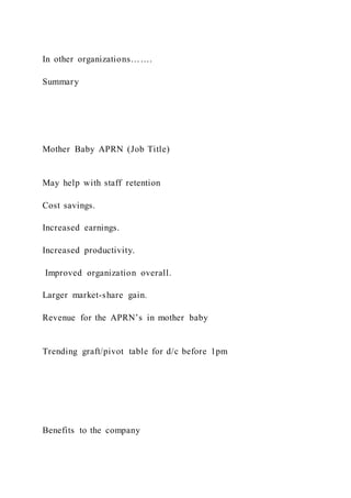 In other organizations…….
Summary
Mother Baby APRN (Job Title)
May help with staff retention
Cost savings.
Increased earnings.
Increased productivity.
Improved organization overall.
Larger market-share gain.
Revenue for the APRN’s in mother baby
Trending graft/pivot table for d/c before 1pm
Benefits to the company
 