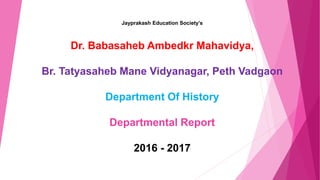 Jayprakash Education Society’s
Dr. Babasaheb Ambedkr Mahavidya,
Br. Tatyasaheb Mane Vidyanagar, Peth Vadgaon
Department Of History
Departmental Report
2016 - 2017
 