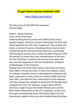 To get more course tutorials visit 
https://bitly.com/1oJL2xT 
This document of HIS 204 Final comprises: 
Women Right 
History - General History 
Focus of the Final Paper 
Understanding history can be more difficult than many 
people imagine. Historians concern themselves not only with 
what happened but with why it happened. They analyze and 
assess a variety of sources, including primary sources (ones 
created during the time period the historian is examining) 
and secondary sources (ones written by other historians after 
the period), to create their own interpretations of the past. 
For the Final Paper, students will not only learn about the 
past, but also experiment with the interpretive, analytical 
methodologies of the historian. 
Choose from one of the topics below and review its history 
from 1865 to the present day. To focus the research, select 
six subtopics (specific events or developments related to the 
topic, separated in time); three from before 1930 and three 
from after. Describe the basic information of each subtopic, 
and then analyze the subtopic to show how the broader topic 
changed over time. For instance, a paper about African 
Americans might choose the Harlem Renaissance and the 
Black Power Movement as two of its subtopics. In that case, 
the paper would provide basic information about the two 
movements; explain what each one revealed about the place 
 