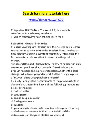 Search for more tutorials here 
https://bitly.com/1wyPC0O 
This pack of HIS 204 New Ver Week 2 Quiz shows the 
solutions to the following problems: 
1. Which African American scholar called for a 
Economics - General Economics 
Circular Flow Diagram . Explain how the circular flow diagram 
relates to the current economic situation. Using the circular 
flow diagram, explain a way that your family interacts in the 
factor market and a way that it interacts in the products 
market. 
Supply and Demand . Analyze how the law of demand applies 
to a recent purchase that you made. Describe how the 
product has changed in price and explain whether the price 
change is due to supply or demand. Did the change in price 
affect your decision to purchase the item? 
Elasticity . Analyze the determinants of the price elasticity of 
demand and determine if each of the following products are 
elastic or inelastic: 
a. bottled water 
b. toothpaste 
c. cookie dough ice cream 
d. fresh green beans 
e. gasoline 
In your analysis, please make sure to explain your reasoning 
and relate your answers to the characteristics of the 
determinants of the price elasticity of demand. 
 