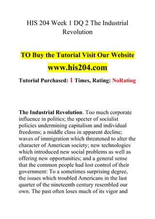 HIS 204 Week 1 DQ 2 The Industrial
Revolution
TO Buy the Tutorial Visit Our Website
www.his204.com
Tutorial Purchased: 1 Times, Rating: NoRating
The Industrial Revolution. Too much corporate
influence in politics; the specter of socialist
policies undermining capitalism and individual
freedoms; a middle class in apparent decline;
waves of immigration which threatened to alter the
character of American society; new technologies
which introduced new social problems as well as
offering new opportunities; and a general sense
that the common people had lost control of their
government: To a sometimes surprising degree,
the issues which troubled Americans in the last
quarter of the nineteenth century resembled our
own. The past often loses much of its vigor and
 