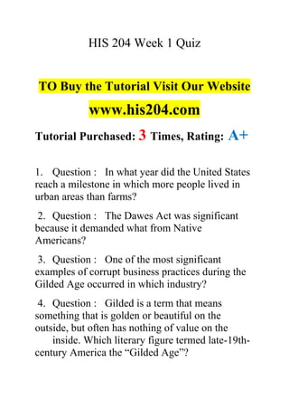 HIS 204 Week 1 Quiz
TO Buy the Tutorial Visit Our Website
www.his204.com
Tutorial Purchased: 3 Times, Rating: A+
1. Question : In what year did the United States
reach a milestone in which more people lived in
urban areas than farms?
2. Question : The Dawes Act was significant
because it demanded what from Native
Americans?
3. Question : One of the most significant
examples of corrupt business practices during the
Gilded Age occurred in which industry?
4. Question : Gilded is a term that means
something that is golden or beautiful on the
outside, but often has nothing of value on the
inside. Which literary figure termed late-19th-
century America the “Gilded Age”?
 