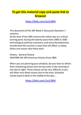 To get this material copy and paste link to 
browser 
https://bitly.com/1oJL3BW 
This document of HIS 204 Week 2 Discussion Question 1 
contains: 
At the start of the 20th century the nation was at a critical 
turning point. During the twenty years from 1900 to 1920 
technological, political, economic, and social developments 
transformed the country in ways that still affect us today. 
Select one reason why these were 
History - General History 
ASHFORD HIS 204 American History Since 1865 
When you are planning your schedule, do your best to refrain 
from scheduling classes that are too early in the morning or 
too late at night. These classes can be very difficult, as you 
will often miss these classes due to the time. Schedule 
classes back to back in the middle of the day.... 
https://bitly.com/1oJL3BW 
