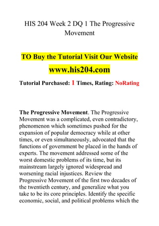 HIS 204 Week 2 DQ 1 The Progressive
Movement
TO Buy the Tutorial Visit Our Website
www.his204.com
Tutorial Purchased: 1 Times, Rating: NoRating
The Progressive Movement. The Progressive
Movement was a complicated, even contradictory,
phenomenon which sometimes pushed for the
expansion of popular democracy while at other
times, or even simultaneously, advocated that the
functions of government be placed in the hands of
experts. The movement addressed some of the
worst domestic problems of its time, but its
mainstream largely ignored widespread and
worsening racial injustices. Review the
Progressive Movement of the first two decades of
the twentieth century, and generalize what you
take to be its core principles. Identify the specific
economic, social, and political problems which the
 