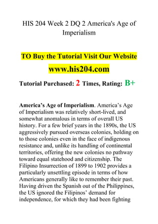 HIS 204 Week 2 DQ 2 America's Age of
Imperialism
TO Buy the Tutorial Visit Our Website
www.his204.com
Tutorial Purchased: 2 Times, Rating: B+
America’s Age of Imperialism. America’s Age
of Imperialism was relatively short-lived, and
somewhat anomalous in terms of overall US
history. For a few brief years in the 1890s, the US
aggressively pursued overseas colonies, holding on
to those colonies even in the face of indigenous
resistance and, unlike its handling of continental
territories, offering the new colonies no pathway
toward equal statehood and citizenship. The
Filipino Insurrection of 1899 to 1902 provides a
particularly unsettling episode in terms of how
Americans generally like to remember their past.
Having driven the Spanish out of the Philippines,
the US ignored the Filipinos’ demand for
independence, for which they had been fighting
 