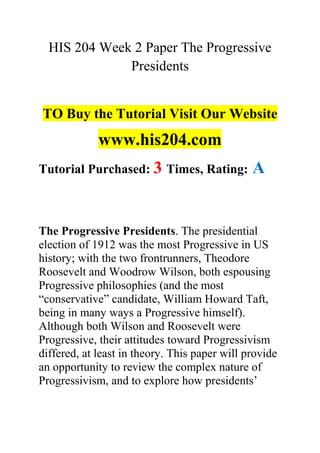 HIS 204 Week 2 Paper The Progressive
Presidents
TO Buy the Tutorial Visit Our Website
www.his204.com
Tutorial Purchased: 3 Times, Rating: A
The Progressive Presidents. The presidential
election of 1912 was the most Progressive in US
history; with the two frontrunners, Theodore
Roosevelt and Woodrow Wilson, both espousing
Progressive philosophies (and the most
“conservative” candidate, William Howard Taft,
being in many ways a Progressive himself).
Although both Wilson and Roosevelt were
Progressive, their attitudes toward Progressivism
differed, at least in theory. This paper will provide
an opportunity to review the complex nature of
Progressivism, and to explore how presidents’
 