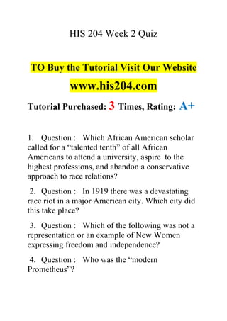 HIS 204 Week 2 Quiz
TO Buy the Tutorial Visit Our Website
www.his204.com
Tutorial Purchased: 3 Times, Rating: A+
1. Question : Which African American scholar
called for a “talented tenth” of all African
Americans to attend a university, aspire to the
highest professions, and abandon a conservative
approach to race relations?
2. Question : In 1919 there was a devastating
race riot in a major American city. Which city did
this take place?
3. Question : Which of the following was not a
representation or an example of New Women
expressing freedom and independence?
4. Question : Who was the “modern
Prometheus”?
 