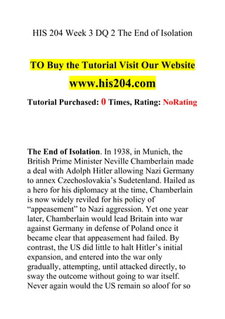 HIS 204 Week 3 DQ 2 The End of Isolation
TO Buy the Tutorial Visit Our Website
www.his204.com
Tutorial Purchased: 0 Times, Rating: NoRating
The End of Isolation. In 1938, in Munich, the
British Prime Minister Neville Chamberlain made
a deal with Adolph Hitler allowing Nazi Germany
to annex Czechoslovakia’s Sudetenland. Hailed as
a hero for his diplomacy at the time, Chamberlain
is now widely reviled for his policy of
“appeasement” to Nazi aggression. Yet one year
later, Chamberlain would lead Britain into war
against Germany in defense of Poland once it
became clear that appeasement had failed. By
contrast, the US did little to halt Hitler’s initial
expansion, and entered into the war only
gradually, attempting, until attacked directly, to
sway the outcome without going to war itself.
Never again would the US remain so aloof for so
 