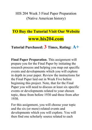 HIS 204 Week 3 Final Paper Preparation
(Native American history)
TO Buy the Tutorial Visit Our Website
www.his204.com
Tutorial Purchased: 3 Times, Rating: A+
Final Paper Preparation. This assignment will
prepare you for the Final Paper by initiating the
research process and helping you map out specific
events and developments which you will explore
in depth in your paper. Review the instructions for
the Final Paper laid out in Week Five before
beginning this project. Note, that for the Final
Paper you will need to discuss at least six specific
events or developments related to your chosen
topic, three from before 1930 and three from after
1930.
For this assignment, you will choose your topic
and the six (or more) related events and
developments which you will explore. You will
then find one scholarly source related to each
 