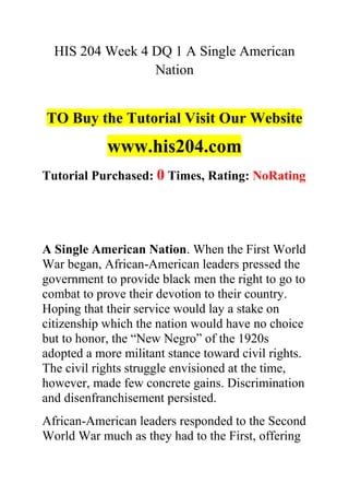 HIS 204 Week 4 DQ 1 A Single American
Nation
TO Buy the Tutorial Visit Our Website
www.his204.com
Tutorial Purchased: 0 Times, Rating: NoRating
A Single American Nation. When the First World
War began, African-American leaders pressed the
government to provide black men the right to go to
combat to prove their devotion to their country.
Hoping that their service would lay a stake on
citizenship which the nation would have no choice
but to honor, the “New Negro” of the 1920s
adopted a more militant stance toward civil rights.
The civil rights struggle envisioned at the time,
however, made few concrete gains. Discrimination
and disenfranchisement persisted.
African-American leaders responded to the Second
World War much as they had to the First, offering
 