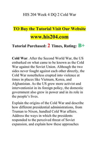 HIS 204 Week 4 DQ 2 Cold War
TO Buy the Tutorial Visit Our Website
www.his204.com
Tutorial Purchased: 2 Times, Rating: B+
Cold War. After the Second World War, the US
embarked on what came to be known as the Cold
War against the Soviet Union. Although the two
sides never fought against each other directly, the
Cold War nonetheless erupted into violence at
times in places like Vietnam, Korea, and
Afghanistan. As the US grew more activist and
interventionist in its foreign policy, the domestic
government also grew in power and in its role in
the people’s lives.
Explain the origins of the Cold War and describe
how different presidential administrations, from
Truman to Nixon, handled Cold War affairs.
Address the ways in which the presidents
responded to the perceived threat of Soviet
expansion, and explain how these approaches
 
