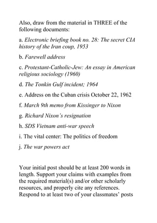 Also, draw from the material in THREE of the
following documents:
a. Electronic briefing book no. 28: The secret CIA
history of the Iran coup, 1953
b. Farewell address
c. Protestant-Catholic-Jew: An essay in American
religious sociology (1960)
d. The Tonkin Gulf incident; 1964
e. Address on the Cuban crisis October 22, 1962
f. March 9th memo from Kissinger to Nixon
g. Richard Nixon’s resignation
h. SDS Vietnam anti-war speech
i. The vital center: The politics of freedom
j. The war powers act
Your initial post should be at least 200 words in
length. Support your claims with examples from
the required material(s) and/or other scholarly
resources, and properly cite any references.
Respond to at least two of your classmates’ posts
 