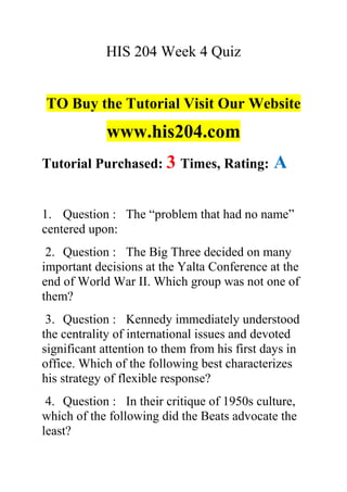 HIS 204 Week 4 Quiz
TO Buy the Tutorial Visit Our Website
www.his204.com
Tutorial Purchased: 3 Times, Rating: A
1. Question : The “problem that had no name”
centered upon:
2. Question : The Big Three decided on many
important decisions at the Yalta Conference at the
end of World War II. Which group was not one of
them?
3. Question : Kennedy immediately understood
the centrality of international issues and devoted
significant attention to them from his first days in
office. Which of the following best characterizes
his strategy of flexible response?
4. Question : In their critique of 1950s culture,
which of the following did the Beats advocate the
least?
 