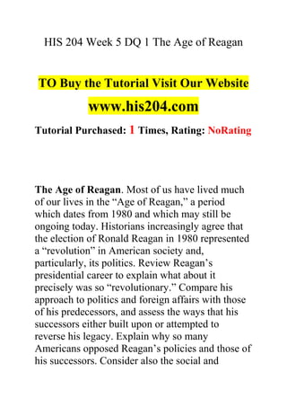 HIS 204 Week 5 DQ 1 The Age of Reagan
TO Buy the Tutorial Visit Our Website
www.his204.com
Tutorial Purchased: 1 Times, Rating: NoRating
The Age of Reagan. Most of us have lived much
of our lives in the “Age of Reagan,” a period
which dates from 1980 and which may still be
ongoing today. Historians increasingly agree that
the election of Ronald Reagan in 1980 represented
a “revolution” in American society and,
particularly, its politics. Review Reagan’s
presidential career to explain what about it
precisely was so “revolutionary.” Compare his
approach to politics and foreign affairs with those
of his predecessors, and assess the ways that his
successors either built upon or attempted to
reverse his legacy. Explain why so many
Americans opposed Reagan’s policies and those of
his successors. Consider also the social and
 