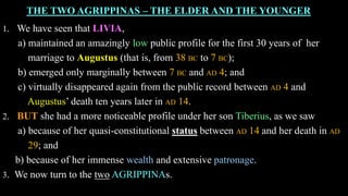 THE TWO AGRIPPINAS – THE ELDER AND THE YOUNGER
1. We have seen that LIVIA,
a) maintained an amazingly low public profile for the first 30 years of her
marriage to Augustus (that is, from 38 BC to 7 BC);
b) emerged only marginally between 7 BC and AD 4; and
c) virtually disappeared again from the public record between AD 4 and
Augustus’ death ten years later in AD 14.
2. BUT she had a more noticeable profile under her son Tiberius, as we saw
a) because of her quasi-constitutional status between AD 14 and her death in AD
29; and
b) because of her immense wealth and extensive patronage.
3. We now turn to the two AGRIPPINAs.
 