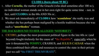 CLODIA (born about 95 BC)
1. After Cornelia, the mother of the Gracchi (who died sometime after 100 BC),
no individual woman stands out in her own right for quite some time - not, in
fact, until CLODIA in the 60s AND 50s BC.
2. We must ask immediately of CLODIA how ‘scandalous’ she really was and
whether she has perhaps been maligned by a hostile tradition because she was
such a “unorthodox” woman.
THE BACKGROUND TO HER ALLEGED ‘NOTORIETY’
1. CICERO, perhaps the most prominent political figure in the late 60s BC (and
beyond) fought tirelessly for the cause of “the Republic”, especially when he
saw it threatened by POMPEY, CRASSUS, and JULIUS CAESAR when the
three combined their efforts and resources to control the state in their private
pact we call “the FIRST TRIUMVIRATE”.
 