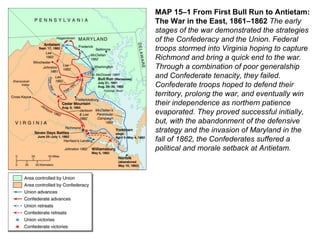 MAP 15–1 From First Bull Run to Antietam: The War in the East, 1861–1862  The early stages of the war demonstrated the strategies of the Confederacy and the Union. Federal troops stormed into Virginia hoping to capture Richmond and bring a quick end to the war. Through a combination of poor generalship and Confederate tenacity, they failed. Confederate troops hoped to defend their territory, prolong the war, and eventually win their independence as northern patience evaporated. They proved successful initially, but, with the abandonment of the defensive strategy and the invasion of Maryland in the fall of 1862, the Confederates suffered a political and morale setback at Antietam. 