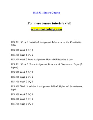 HIS 301 Entire Course
For more course tutorials visit
www.newtonhelp.com
HIS 301 Week 1 Individual Assignment Influences on the Constitution
Table
HIS 301 Week 1 DQ 1
HIS 301 Week 1 DQ 2
HIS 301 Week 2 Team Assignment How a Bill Becomes a Law
HIS 301 Week 2 Team Assignment Branches of Government Paper (2
Papers)
HIS 301 Week 2 DQ 1
HIS 301 Week 2 DQ 2
HIS 301 Week 2 DQ 3
HIS 301 Week 3 Individual Assignment Bill of Rights and Amendments
Paper
HIS 301 Week 3 DQ 1
HIS 301 Week 3 DQ 2
HIS 301 Week 3 DQ 3
 