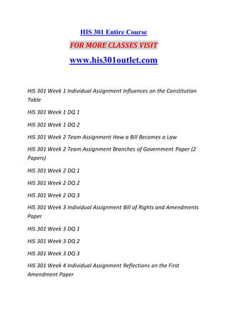 HIS 301 Entire Course
FOR MORE CLASSES VISIT
www.his301outlet.com
HIS 301 Week 1 Individual Assignment Influences on the Constitution
Table
HIS 301 Week 1 DQ 1
HIS 301 Week 1 DQ 2
HIS 301 Week 2 Team Assignment How a Bill Becomes a Law
HIS 301 Week 2 Team Assignment Branches of Government Paper (2
Papers)
HIS 301 Week 2 DQ 1
HIS 301 Week 2 DQ 2
HIS 301 Week 2 DQ 3
HIS 301 Week 3 Individual Assignment Bill of Rights and Amendments
Paper
HIS 301 Week 3 DQ 1
HIS 301 Week 3 DQ 2
HIS 301 Week 3 DQ 3
HIS 301 Week 4 Individual Assignment Reflections on the First
Amendment Paper
 